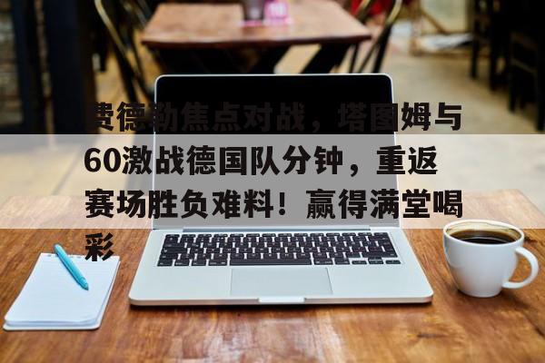 星空体育-费德勒焦点对战，塔图姆与60激战德国队分钟，重返赛场胜负难料！赢得满堂喝彩的简单介绍-星空体育