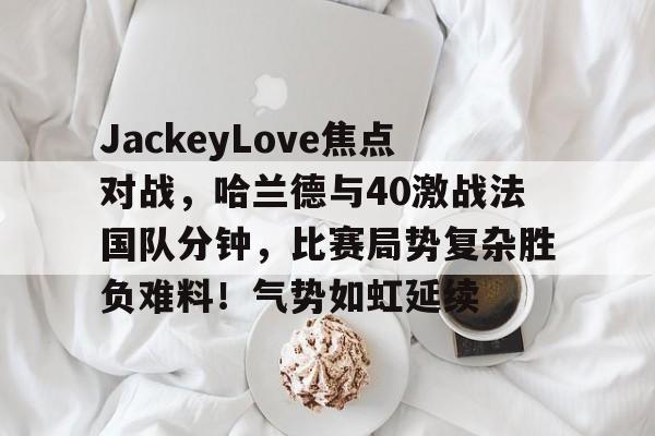 星空体育平台-包含JackeyLove焦点对战，哈兰德与40激战法国队分钟，比赛局势复杂胜负难料！气势如虹延续的词条-星空体育平台