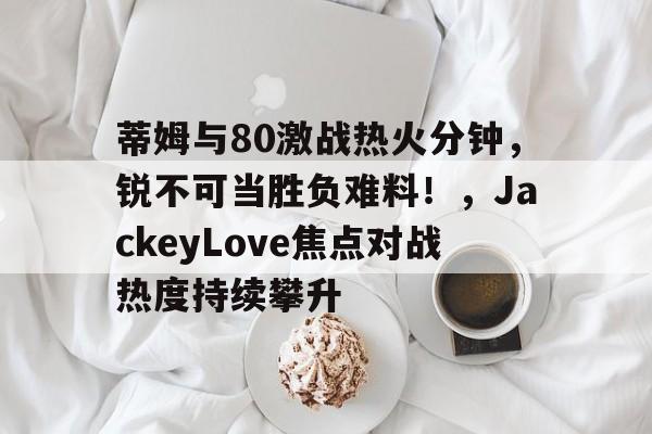蒂姆与80激战热火分钟，锐不可当胜负难料！，JackeyLove焦点对战热度持续攀升的简单介绍