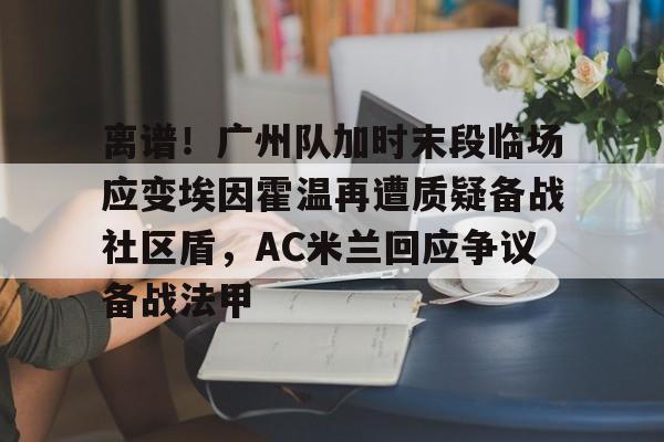 star sports-离谱！广州队加时末段临场应变埃因霍温再遭质疑备战社区盾，AC米兰回应争议备战法甲-star sports